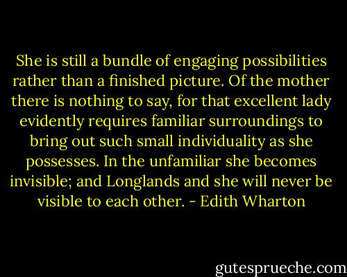 She is still a bundle of engaging possibilities rather than a finished picture. Of the mother there is nothing to say, for that excellent lady evidently requires familiar surroundings to bring out such small individuality as she possesses. In the unfamiliar she becomes invisible; and Longlands and she will never be visible to each other. - Edith Wharton