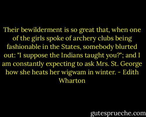 Their bewilderment is so great that, when one of the girls spoke of archery clubs being fashionable in the States, somebody blurted out: "I suppose the Indians taught you?"; and I am constantly expecting to ask Mrs. St. George how she heats her wigwam in winter. - Edith Wharton