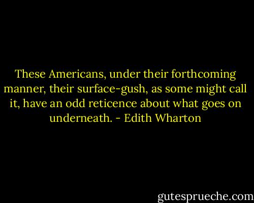 These Americans, under their forthcoming manner, their surface-gush, as some might call it, have an odd reticence about what goes on underneath. - Edith Wharton