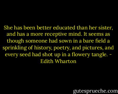 She has been better educated than her sister, and has a more receptive mind. It seems as though someone had sown in a bare field a sprinkling of history, poetry, and pictures, and every seed had shot up in a flowery tangle. - Edith Wharton