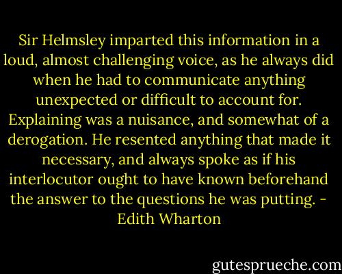 Sir Helmsley imparted this information in a loud, almost challenging voice, as he always did when he had to communicate anything unexpected or difficult to account for. Explaining was a nuisance, and somewhat of a derogation. He resented anything that made it necessary, and always spoke as if his interlocutor ought to have known beforehand the answer to the questions he was putting. - Edith Wharton
