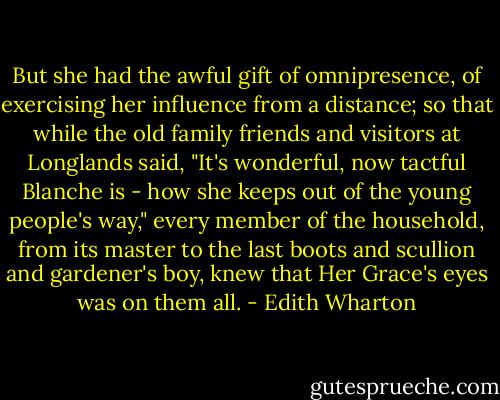 But she had the awful gift of omnipresence, of exercising her influence from a distance; so that while the old family friends and visitors at Longlands said, "It's wonderful, now tactful Blanche is - how she keeps out of the young people's way," every member of the household, from its master to the last boots and scullion and gardener's boy, knew that Her Grace's eyes was on them all. - Edith Wharton