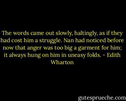 The words came out slowly, haltingly, as if they had cost him a struggle. Nan had noticed before now that anger was too big a garment for him; it always hung on him in uneasy folds. - Edith Wharton