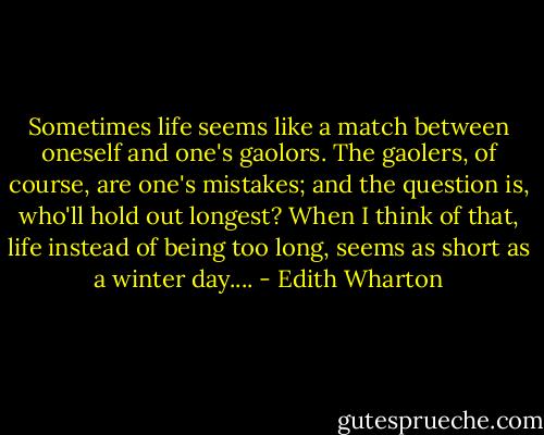 Sometimes life seems like a match between oneself and one's gaolors. The gaolers, of course, are one's mistakes; and the question is, who'll hold out longest? When I think of that, life instead of being too long, seems as short as a winter day.... - Edith Wharton