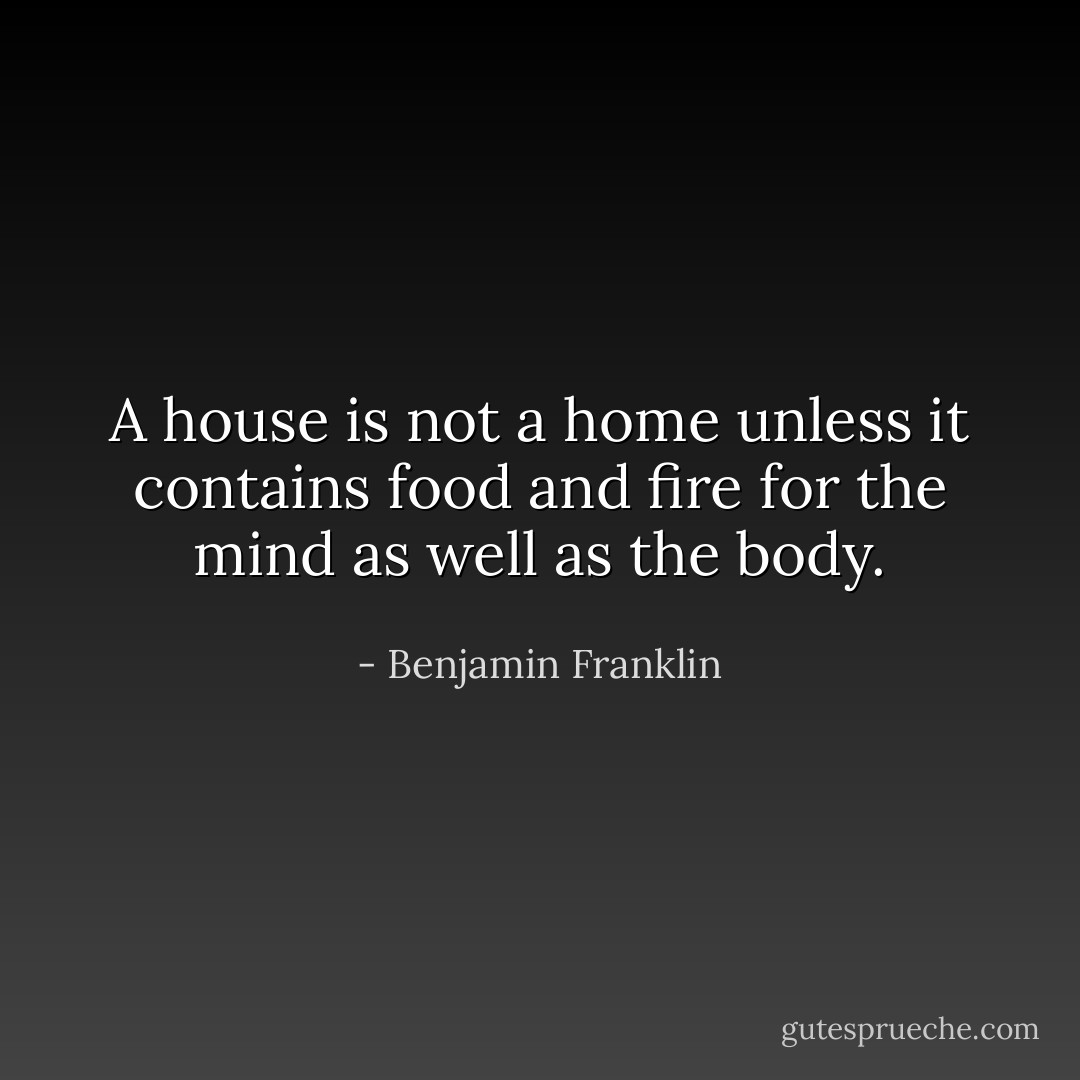 A house is not a home unless it contains food and fire for the mind as well as the body. - Benjamin Franklin