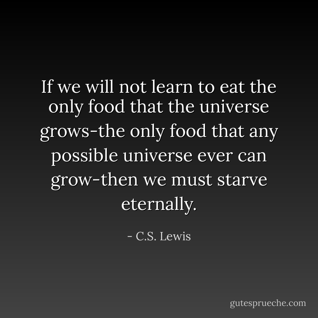 If we will not learn to eat the only food that the universe grows-the only food that any possible universe ever can grow-then we must starve eternally. - C.S. Lewis