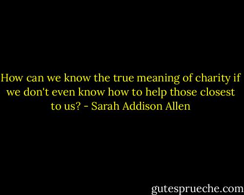 How can we know the true meaning of charity if we don't even know how to help those closest to us? - Sarah Addison Allen