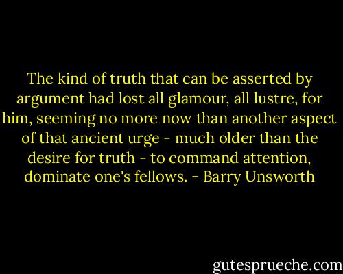 The kind of truth that can be asserted by argument had lost all glamour, all lustre, for him, seeming no more now than another aspect of that ancient urge - much older than the desire for truth - to command attention, dominate one's fellows. - Barry Unsworth