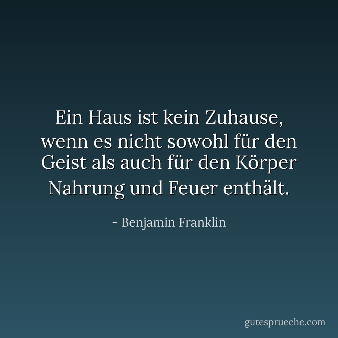 Ein Haus ist kein Zuhause, wenn es nicht sowohl für den Geist als auch für den Körper Nahrung und Feuer enthält. - Benjamin Franklin<