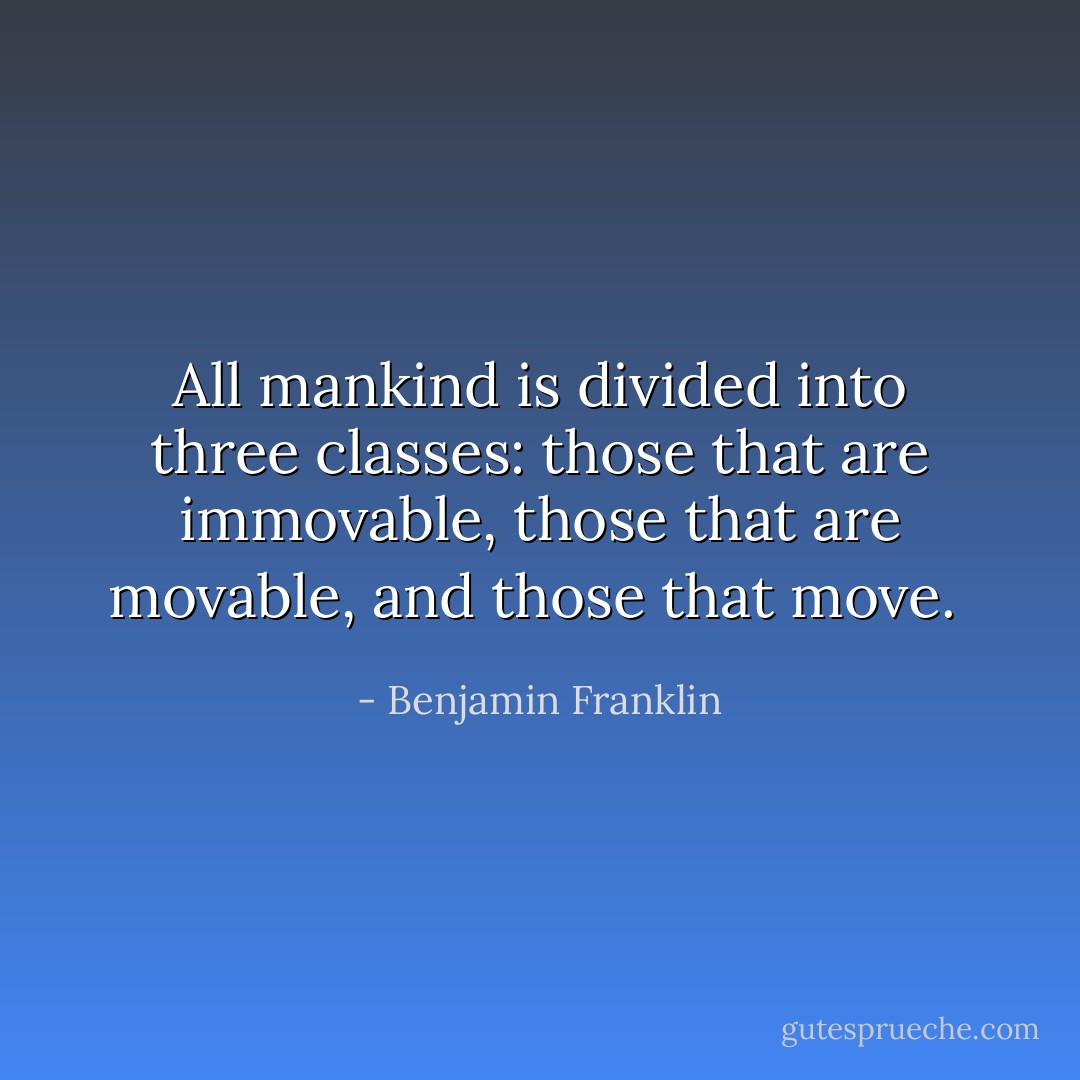 All mankind is divided into three classes: those that are immovable, those that are movable, and those that move.  - Benjamin Franklin