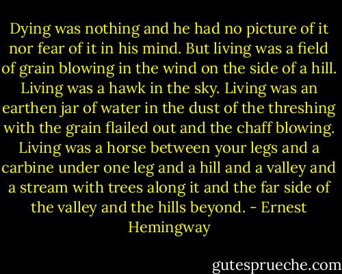 Dying was nothing and he had no picture of it nor fear of it in his mind. But living was a field of grain blowing in the wind on the side of a hill. Living was a hawk in the sky. Living was an earthen jar of water in the dust of the threshing with the grain flailed out and the chaff blowing. Living was a horse between your legs and a carbine under one leg and a hill and a valley and a stream with trees along it and the far side of the valley and the hills beyond. - Ernest Hemingway