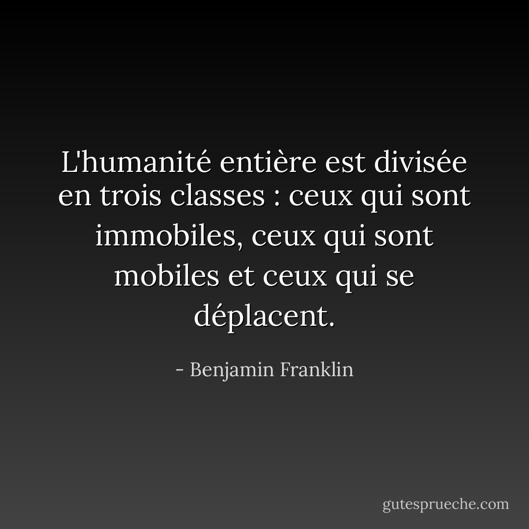 L'humanité entière est divisée en trois classes : ceux qui sont immobiles, ceux qui sont mobiles et ceux qui se déplacent. - Benjamin Franklin