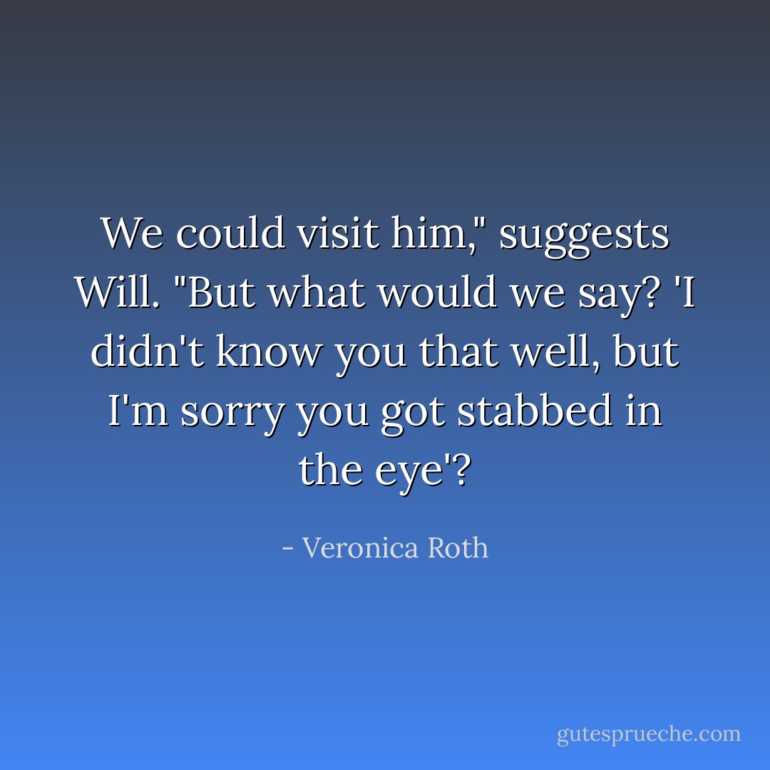 We could visit him," suggests Will. "But what would we say? 'I didn't know you that well, but I'm sorry you got stabbed in the eye'? - Veronica Roth