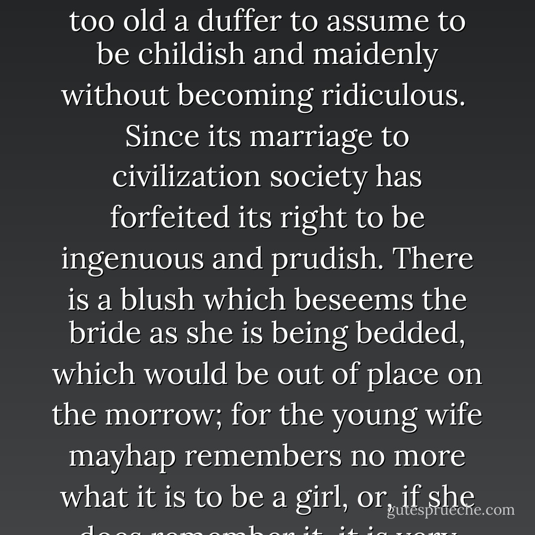 What is certain is that the world has got beyond the stage at which one may affect modesty and maidenly shame, and I think that the world is too old a duffer to assume to be childish and maidenly without becoming ridiculous.<br /><br />Since its marriage to civilization society has forfeited its right to be ingenuous and prudish. There is a blush which beseems the bride as she is being bedded, which would be out of place on the morrow; for the young wife mayhap remembers no more what it is to be a girl, or, if she does remember it, it is very indecent, and seriously compromises the reputation of the husband. - Théophile Gautier