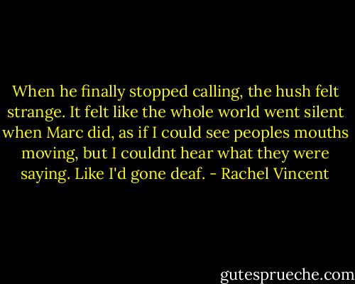When he finally stopped calling, the hush felt strange. It felt like the whole world went silent when Marc did, as if I could see peoples mouths moving, but I couldnt hear what they were saying. Like I'd gone deaf. - Rachel Vincent