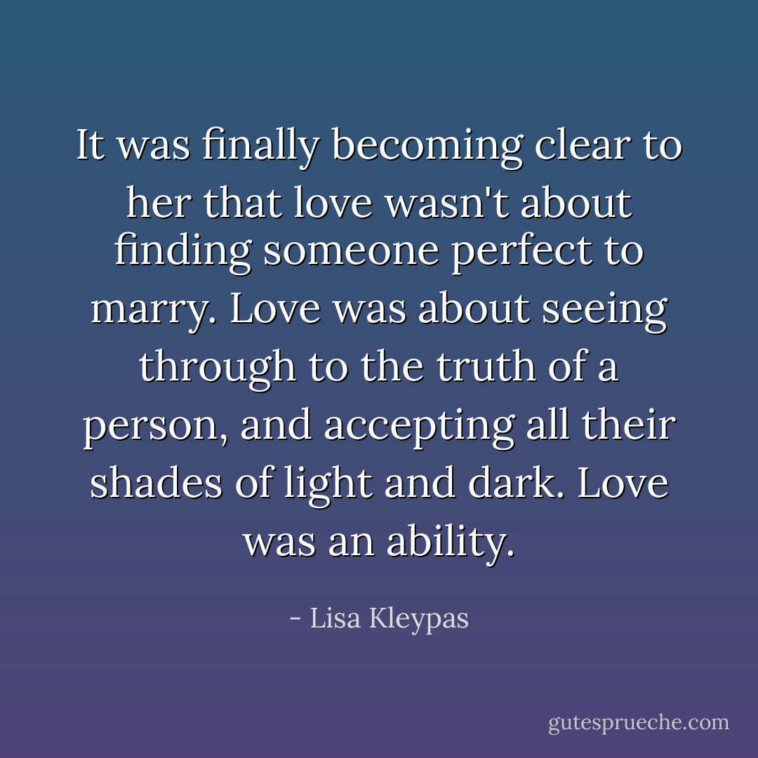 It was finally becoming clear to her that love wasn't about finding someone perfect to marry. Love was about seeing through to the truth of a person, and accepting all their shades of light and dark. Love was an ability. - Lisa Kleypas