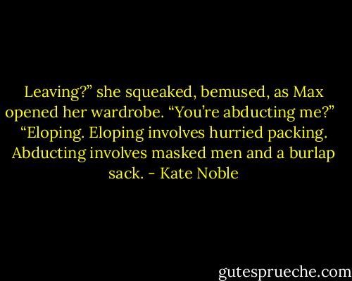 Leaving?” she squeaked, bemused, as Max opened her wardrobe. “You’re abducting me?” <br /><br />“Eloping. Eloping involves hurried packing. Abducting involves masked men and a burlap sack. - Kate Noble