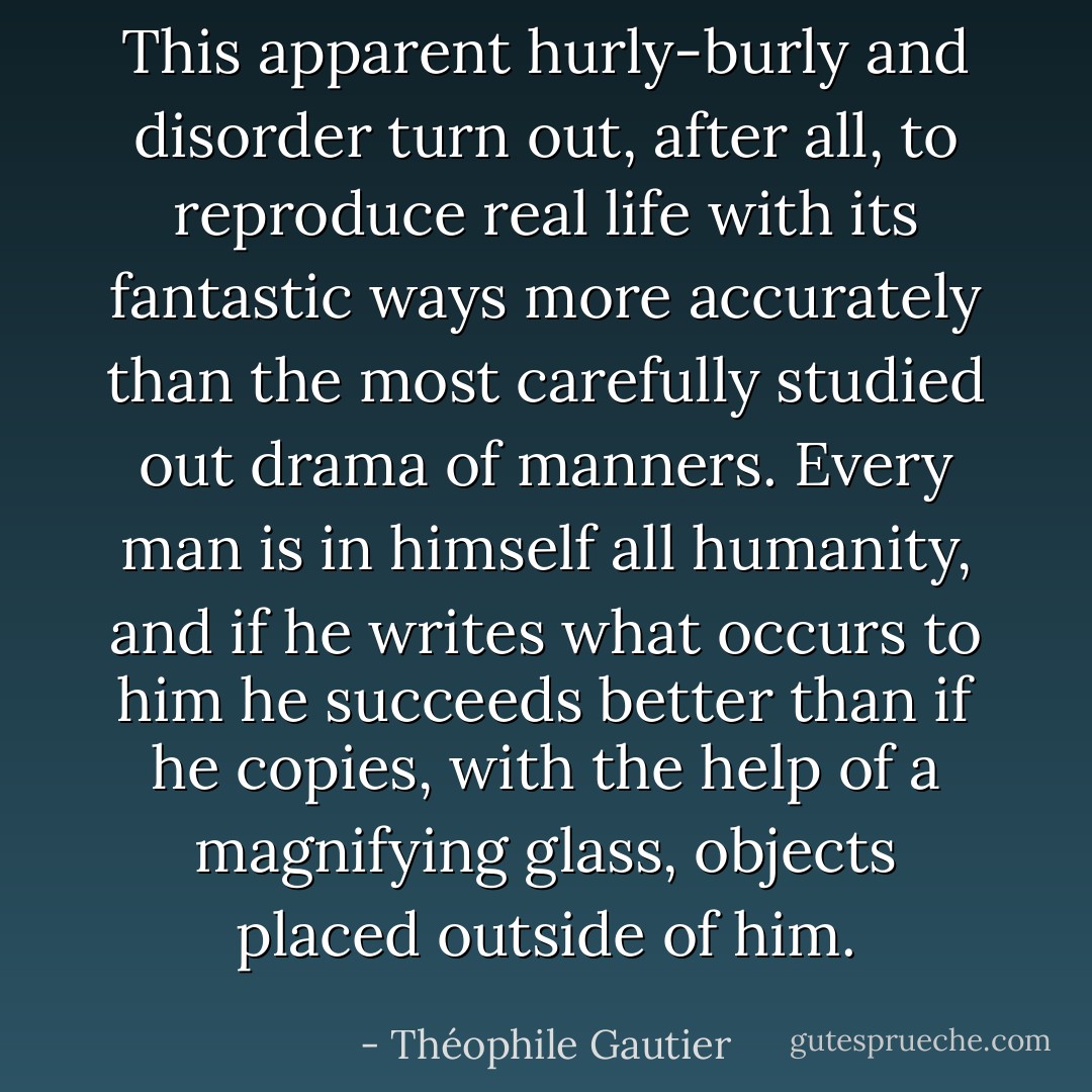 This apparent hurly-burly and disorder turn out, after all, to reproduce real life with its fantastic ways more accurately than the most carefully studied out drama of manners. Every man is in himself all humanity, and if he writes what occurs to him he succeeds better than if he copies, with the help of a magnifying glass, objects placed outside of him. - Théophile Gautier