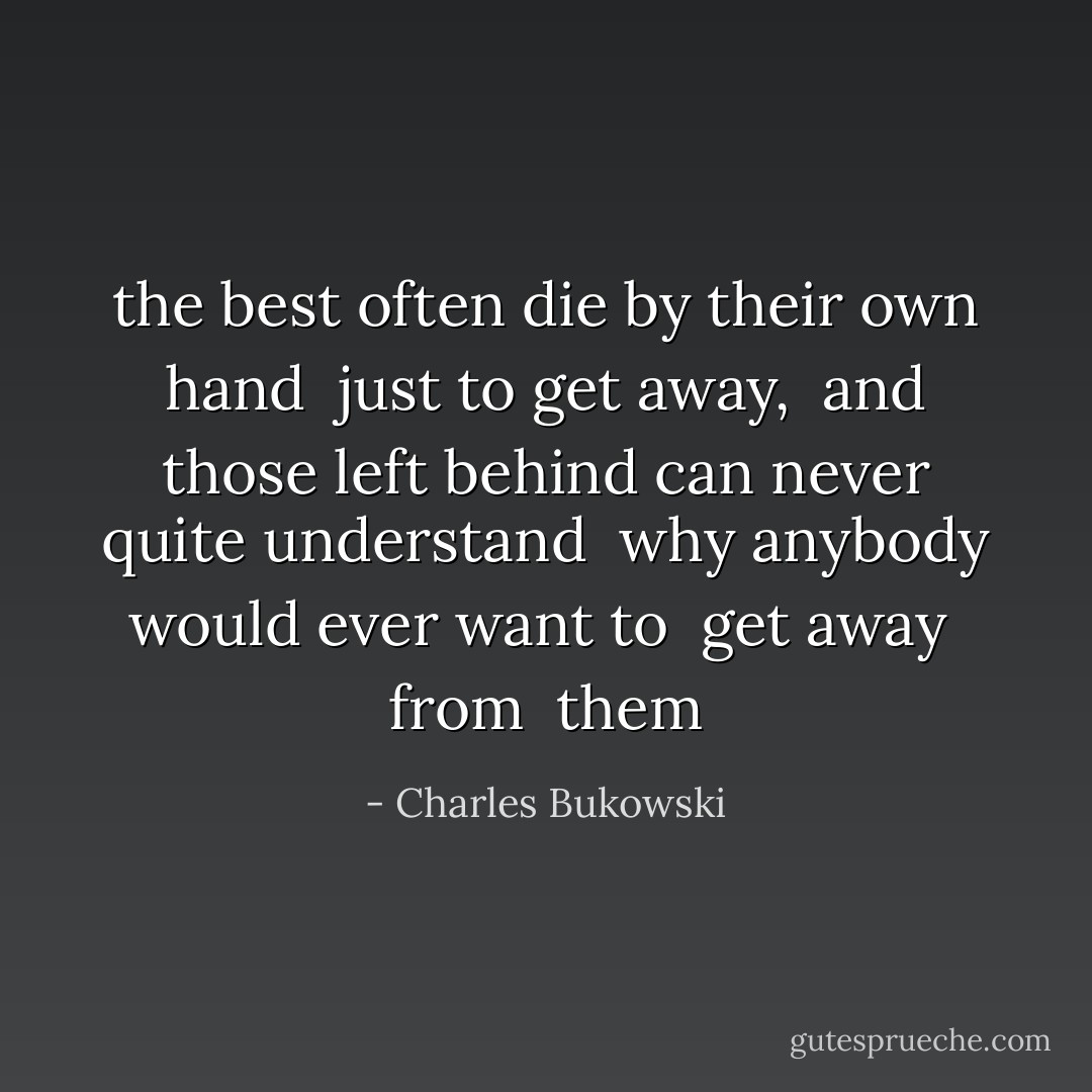 the best often die by their own hand <br />just to get away, <br />and those left behind<br />can never quite understand <br />why anybody<br />would ever want to <br />get away <br />from <br />them - Charles Bukowski
