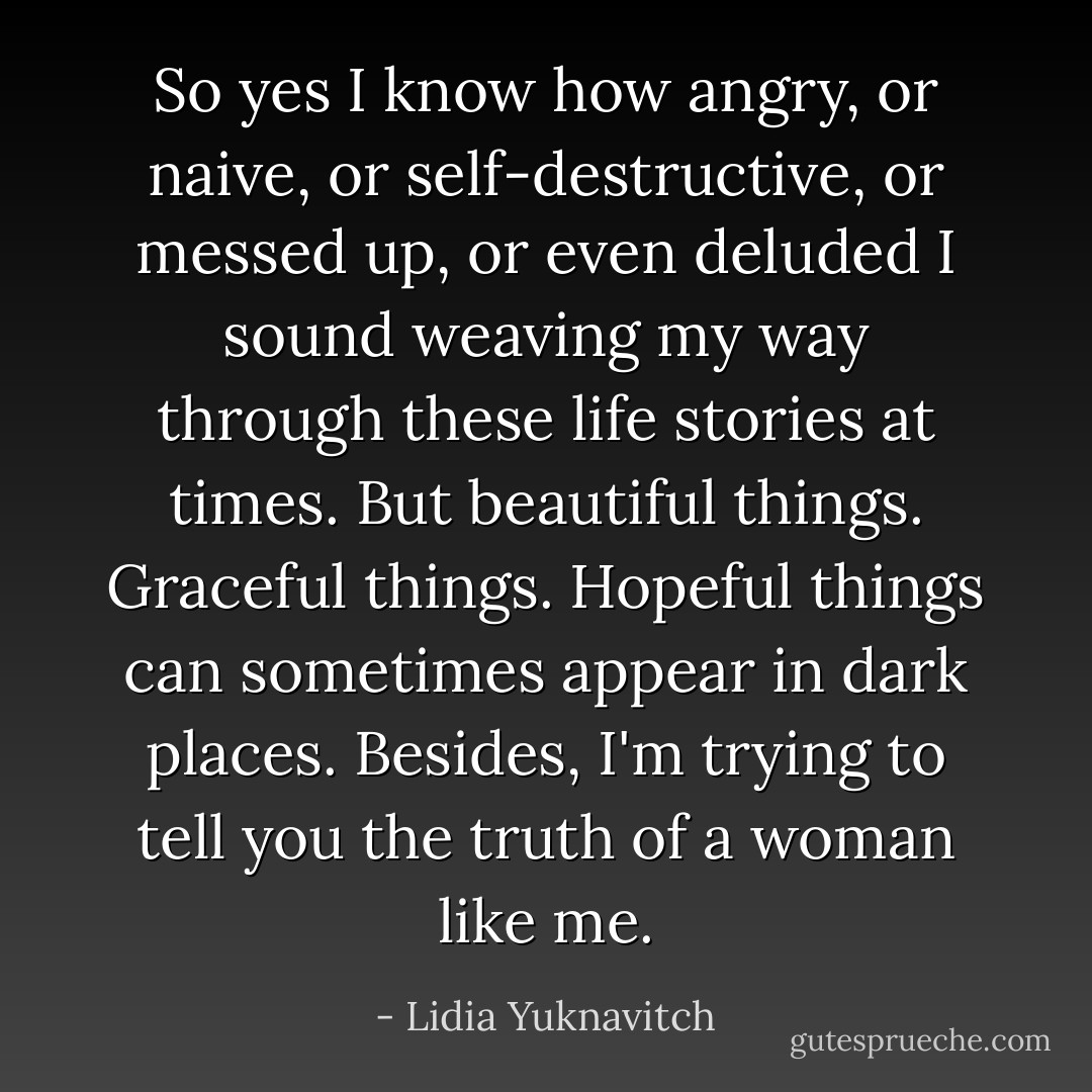 So yes I know how angry, or naive, or self-destructive, or messed up, or even deluded I sound weaving my way through these life stories at times. But beautiful things. Graceful things. Hopeful things can sometimes appear in dark places. Besides, I'm trying to tell you the truth of a woman like me. - Lidia Yuknavitch