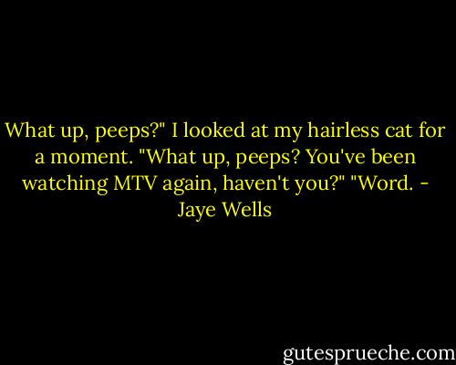 What up, peeps?"<br />I looked at my hairless cat for a moment. "What up, peeps? You've been watching MTV again, haven't you?"<br />"Word. - Jaye Wells