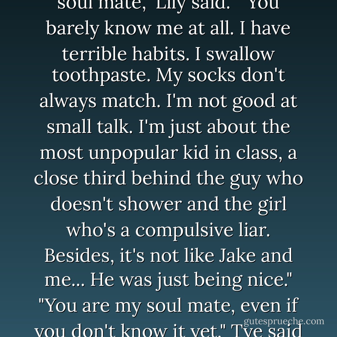 Look you don't know I'm your soul mate," Lily said. " You barely know me at all. I have terrible habits. I swallow toothpaste. My socks don't always match. I'm not good at small talk. I'm just about the most unpopular kid in class, a close third behind the guy who doesn't shower and the girl who's a compulsive liar. Besides, it's not like Jake and me... He was just being nice."<br />"You are my soul mate, even if you don't know it yet," Tye said - Sarah Beth Durst