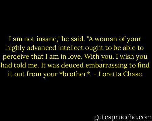 I am not insane," he said. "A woman of your highly advanced intellect ought to be able to perceive that I am in love. With you. I wish you had told me. It was deuced embarrassing to find it out from your *brother*. - Loretta Chase