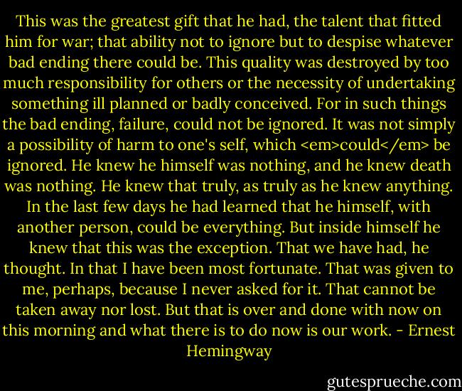 This was the greatest gift that he had, the talent that fitted him for war; that ability not to ignore but to despise whatever bad ending there could be. This quality was destroyed by too much responsibility for others or the necessity of undertaking something ill planned or badly conceived. For in such things the bad ending, failure, could not be ignored. It was not simply a possibility of harm to one's self, which <em>could</em> be ignored. He knew he himself was nothing, and he knew death was nothing. He knew that truly, as truly as he knew anything. In the last few days he had learned that he himself, with another person, could be everything. But inside himself he knew that this was the exception. That we have had, he thought. In that I have been most fortunate. That was given to me, perhaps, because I never asked for it. That cannot be taken away nor lost. But that is over and done with now on this morning and what there is to do now is our work. - Ernest Hemingway