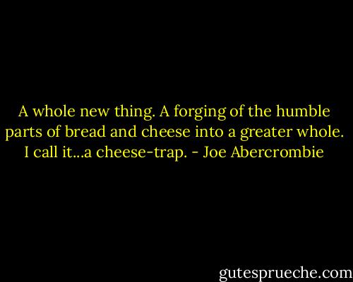 A whole new thing. A forging of the humble parts of bread and cheese into a greater whole. I call it...a cheese-trap. - Joe Abercrombie