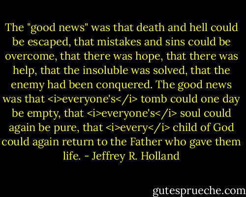 The "good news" was that death and hell could be escaped, that mistakes and sins could be overcome, that there was hope, that there was help, that the insoluble was solved, that the enemy had been conquered. The good news was that <i>everyone's</i> tomb could one day be empty, that <i>everyone's</i> soul could again be pure, that <i>every</i> child of God could again return to the Father who gave them life. - Jeffrey R. Holland
