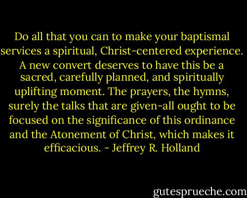 Do all that you can to make your baptismal services a spiritual, Christ-centered experience. A new convert deserves to have this be a sacred, carefully planned, and spiritually uplifting moment. The prayers, the hymns, surely the talks that are given-all ought to be focused on the significance of this ordinance and the Atonement of Christ, which makes it efficacious. - Jeffrey R. Holland