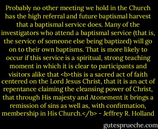 Probably no other meeting we hold in the Church has the high referral and future baptismal harvest that a baptismal service does. Many of the investigators who attend a baptismal service (that is, the service of someone else being baptized) will go on to their own baptisms. That is more likely to occur if this service is a spiritual, strong teaching moment in which it is clear to participants and visitors alike that <b>this is a sacred act of faith centered on the Lord Jesus Christ, that it is an act of repentance claiming the cleansing power of Christ, that through His majesty and Atonement it brings a remission of sins as well as, with confirmation, membership in His Church.</b> - Jeffrey R. Holland