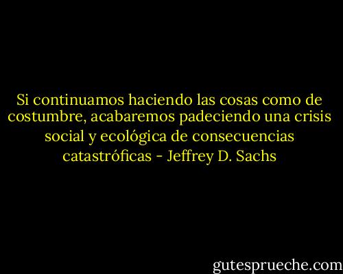 Si continuamos haciendo las cosas como de costumbre, acabaremos padeciendo una crisis social y ecológica de consecuencias catastróficas - Jeffrey D. Sachs