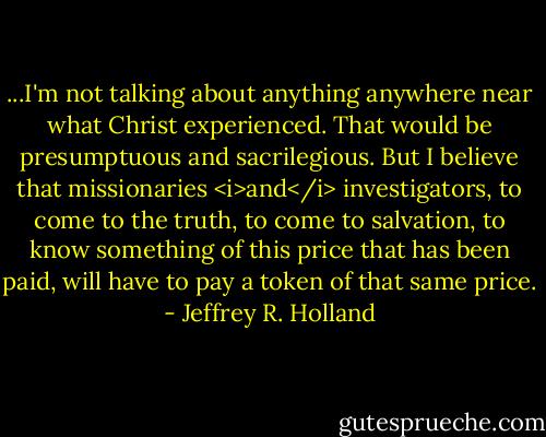 ...I'm not talking about anything anywhere near what Christ experienced. That would be presumptuous and sacrilegious. But I believe that missionaries <i>and</i> investigators, to come to the truth, to come to salvation, to know something of this price that has been paid, will have to pay a token of that same price. - Jeffrey R. Holland