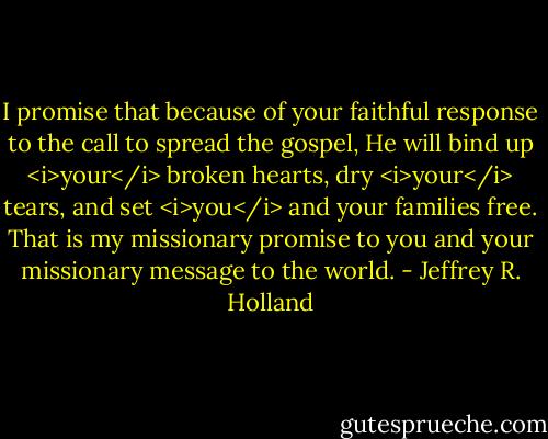 I promise that because of your faithful response to the call to spread the gospel, He will bind up <i>your</i> broken hearts, dry <i>your</i> tears, and set <i>you</i> and your families free. That is my missionary promise to you and your missionary message to the world. - Jeffrey R. Holland