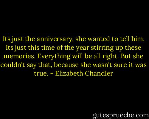 Its just the anniversary, she wanted to tell him. Its just this time of the year stirring up these memories. Everything will be all right. But she couldn't say that, because she wasn't sure it was true. - Elizabeth Chandler