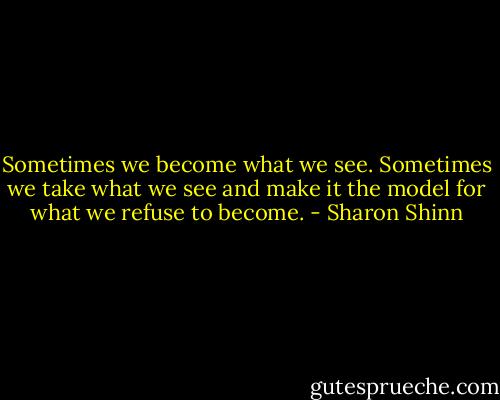 Sometimes we become what we see. Sometimes we take what we see and make it the model for what we refuse to become. - Sharon Shinn
