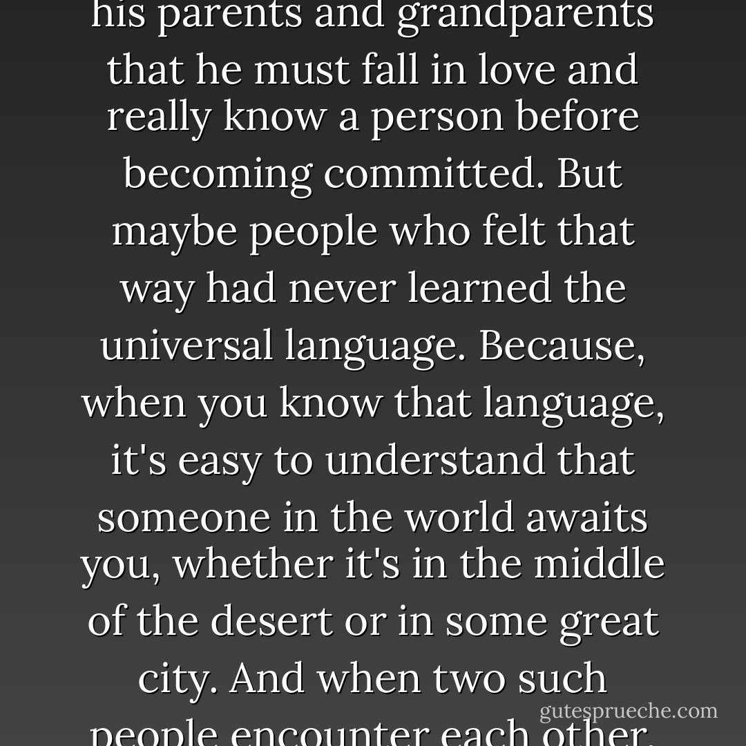 It was the pure Language of the World. It required no explanation, just as the universe needs none as it travels through endless time. What the boy felt at that moment was that he was in the presence of the only woman in his life, and that, with no need for words, she recognized the same thing. He was more certain of it than of anything in the world. He had been told by his parents and grandparents that he must fall in love and really know a person before becoming committed. But maybe people who felt that way had never learned the universal language. Because, when you know that language, it's easy to understand that someone in the world awaits you, whether it's in the middle of the desert or in some great city. And when two such people encounter each other, and their eyes meet, the past and the future become unimportant. There is only that moment, and the incredible certainty that everything under the sun has been written by one hand only. It is the hand that evokes love, and creates a twin soul for every person in the world. Without such love, one's dreams would have no meaning. - Paulo Coelho