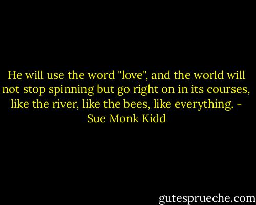 He will use the word "love", and the world will not stop spinning but go right on in its courses, like the river, like the bees, like everything. - Sue Monk Kidd