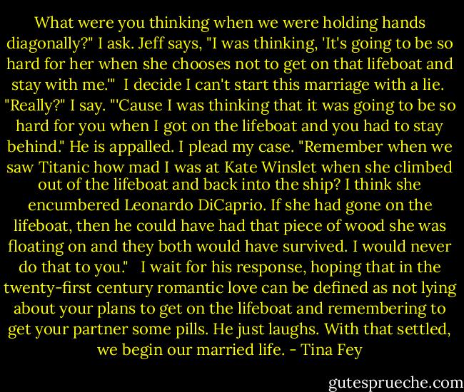 What were you thinking when we were holding hands diagonally?" I ask. Jeff says, "I was thinking, 'It's going to be so hard for her when she chooses not to get on that lifeboat and stay with me.'"<br /><br />I decide I can't start this marriage with a lie.<br /><br />"Really?" I say. "'Cause I was thinking that it was going to be so hard for you when I got on the lifeboat and you had to stay behind." He is appalled. I plead my case. "Remember when we saw Titanic how mad I was at Kate Winslet when she climbed out of the lifeboat and back into the ship? I think she encumbered Leonardo DiCaprio. If she had gone on the lifeboat, then he could have had that piece of wood she was floating on and they both would have survived. I would never do that to you." <br /><br />I wait for his response, hoping that in the twenty-first century romantic love can be defined as not lying about your plans to get on the lifeboat and remembering to get your partner some pills. He just laughs. With that settled, we begin our married life. - Tina Fey