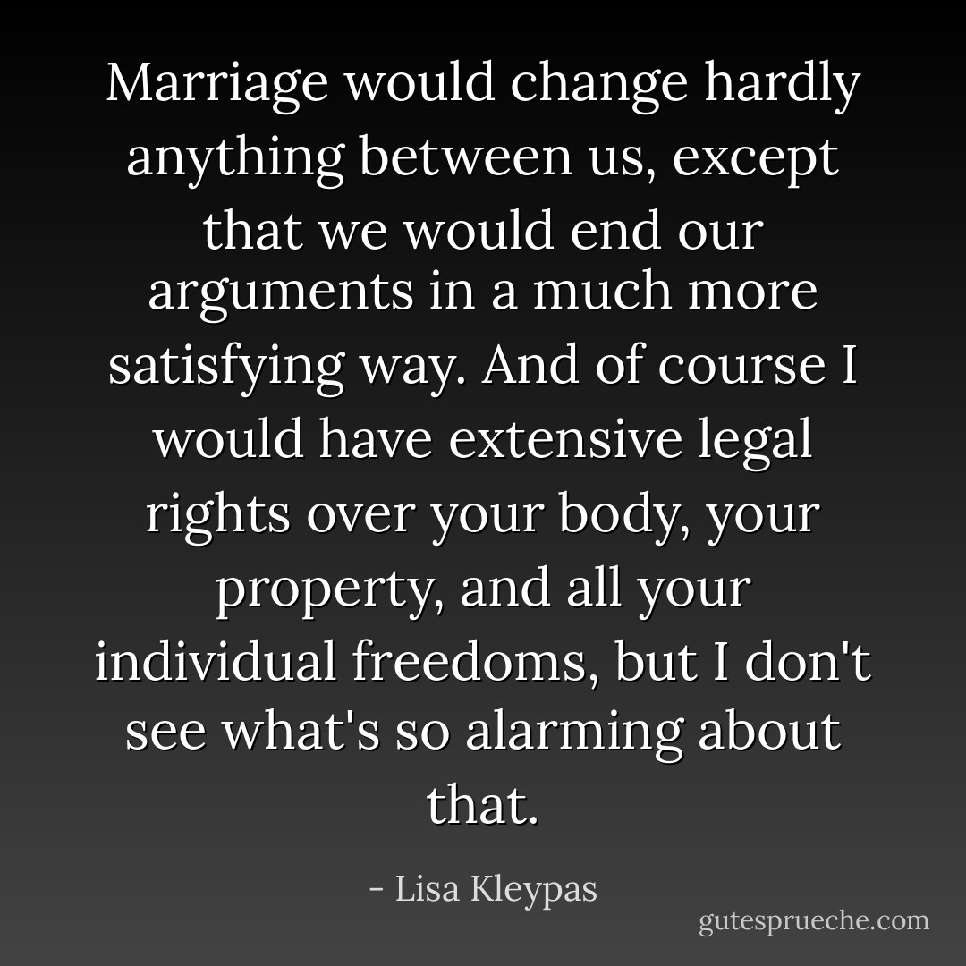 Marriage would change hardly anything between us, except that we would end our arguments in a much more satisfying way. And of course I would have extensive legal rights over your body, your property, and all your individual freedoms, but I don't see what's so alarming about that. - Lisa Kleypas