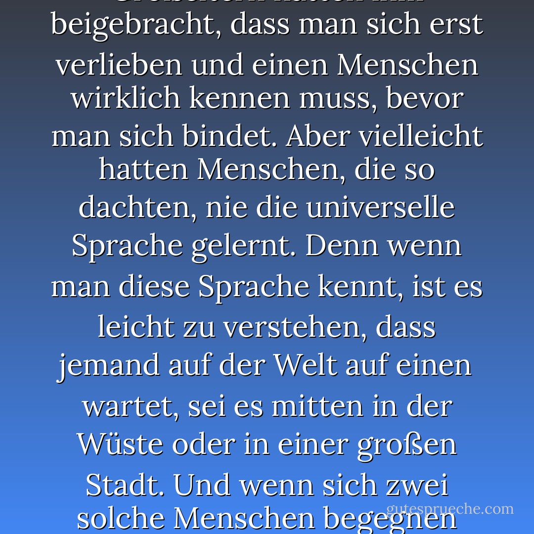 Es war die reine Sprache der Welt. Sie bedurfte keiner Erklärung, so wie das Universum keine braucht, wenn es durch die endlose Zeit reist. Was der Junge in diesem Moment spürte, war, dass er sich in der Gegenwart der einzigen Frau seines Lebens befand und dass sie, ohne dass es Worte brauchte, dasselbe erkannte. Er war sich dessen sicherer als alles andere auf der Welt. Seine Eltern und Großeltern hatten ihm beigebracht, dass man sich erst verlieben und einen Menschen wirklich kennen muss, bevor man sich bindet. Aber vielleicht hatten Menschen, die so dachten, nie die universelle Sprache gelernt. Denn wenn man diese Sprache kennt, ist es leicht zu verstehen, dass jemand auf der Welt auf einen wartet, sei es mitten in der Wüste oder in einer großen Stadt. Und wenn sich zwei solche Menschen begegnen und ihre Blicke sich treffen, werden Vergangenheit und Zukunft unwichtig. Es gibt nur diesen Moment und die unglaubliche Gewissheit, dass alles unter der Sonne nur von einer Hand geschrieben wurde. Es ist die Hand, die die Liebe hervorruft und für jeden Menschen auf der Welt eine Zwillingsseele schafft. Ohne diese Liebe hätten die eigenen Träume keine Bedeutung. - Paulo Coelho<