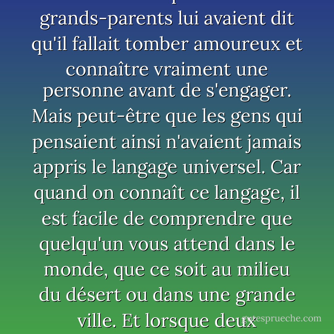 C'était la langue pure du monde. Il ne nécessitait aucune explication, tout comme l'univers n'en a pas besoin lorsqu'il voyage à travers le temps infini. Ce que le garçon ressentit à ce moment-là, c'est qu'il était en présence de la seule femme de sa vie et que, sans besoin de mots, elle reconnaissait la même chose. Il en était plus certain que de n'importe quoi au monde. Ses parents et ses grands-parents lui avaient dit qu'il fallait tomber amoureux et connaître vraiment une personne avant de s'engager. Mais peut-être que les gens qui pensaient ainsi n'avaient jamais appris le langage universel. Car quand on connaît ce langage, il est facile de comprendre que quelqu'un vous attend dans le monde, que ce soit au milieu du désert ou dans une grande ville. Et lorsque deux personnes se rencontrent et que leurs regards se croisent, le passé et l'avenir n'ont plus d'importance. Il n'y a que ce moment, et l'incroyable certitude que tout ce qui se trouve sous le soleil a été écrit par une seule main. C'est cette main qui évoque l'amour et crée une âme jumelle pour chaque personne dans le monde. Sans cet amour, les rêves n'auraient aucun sens. - Paulo Coelho