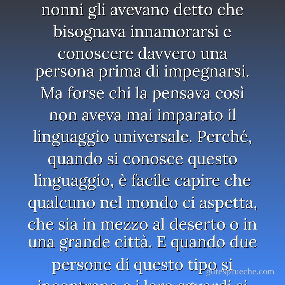 Era la pura lingua del mondo. Non aveva bisogno di spiegazioni, così come non ne ha bisogno l'universo che viaggia nel tempo infinito. In quel momento il ragazzo sentì di essere in presenza dell'unica donna della sua vita e che lei, senza bisogno di parole, riconosceva la stessa cosa. Ne era più sicuro di qualsiasi altra cosa al mondo. I genitori e i nonni gli avevano detto che bisognava innamorarsi e conoscere davvero una persona prima di impegnarsi. Ma forse chi la pensava così non aveva mai imparato il linguaggio universale. Perché, quando si conosce questo linguaggio, è facile capire che qualcuno nel mondo ci aspetta, che sia in mezzo al deserto o in una grande città. E quando due persone di questo tipo si incontrano e i loro sguardi si incrociano, il passato e il futuro non hanno più importanza. Esiste solo quel momento e l'incredibile certezza che tutto ciò che è sotto il sole è stato scritto da una sola mano. È la mano che evoca l'amore e crea un'anima gemella per ogni persona al mondo. Senza questo amore, i sogni non avrebbero senso. - Paulo Coelho
