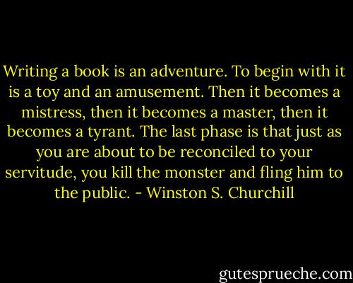 Writing a book is an adventure. To begin with it is a toy and an amusement. Then it becomes a mistress, then it becomes a master, then it becomes a tyrant. The last phase is that just as you are about to be reconciled to your servitude, you kill the monster and fling him to the public. - Winston S. Churchill