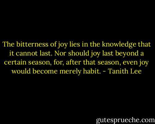 The bitterness of joy lies in the knowledge that it cannot last. Nor should joy last beyond a certain season, for, after that season, even joy would become merely habit. - Tanith Lee
