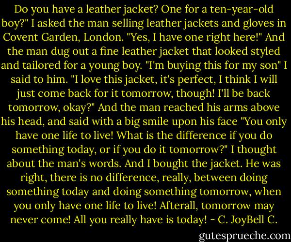 Do you have a leather jacket? One for a ten-year-old boy?" I asked the man selling leather jackets and gloves in Covent Garden, London. "Yes, I have one right here!" And the man dug out a fine leather jacket that looked styled and tailored for a young boy. "I'm buying this for my son" I said to him. "I love this jacket, it's perfect, I think I will just come back for it tomorrow, though! I'll be back tomorrow, okay?" And the man reached his arms above his head, and said with a big smile upon his face "You only have one life to live! What is the difference if you do something today, or if you do it tomorrow?" I thought about the man's words. And I bought the jacket. He was right, there is no difference, really, between doing something today and doing something tomorrow, when you only have one life to live! Afterall, tomorrow may never come! All you really have is today! - C. JoyBell C.