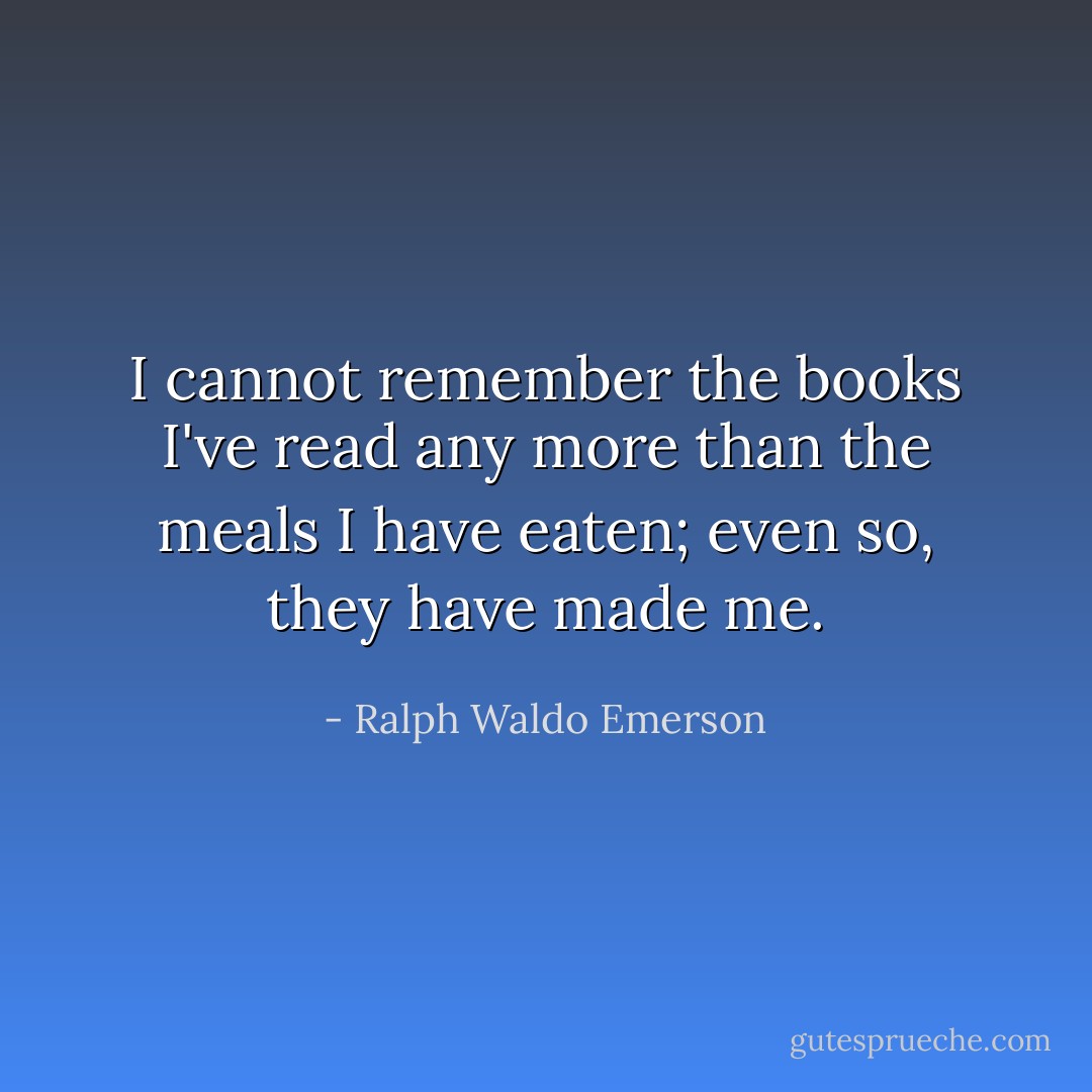 I cannot remember the books I've read any more than the meals I have eaten; even so, they have made me. - Ralph Waldo Emerson