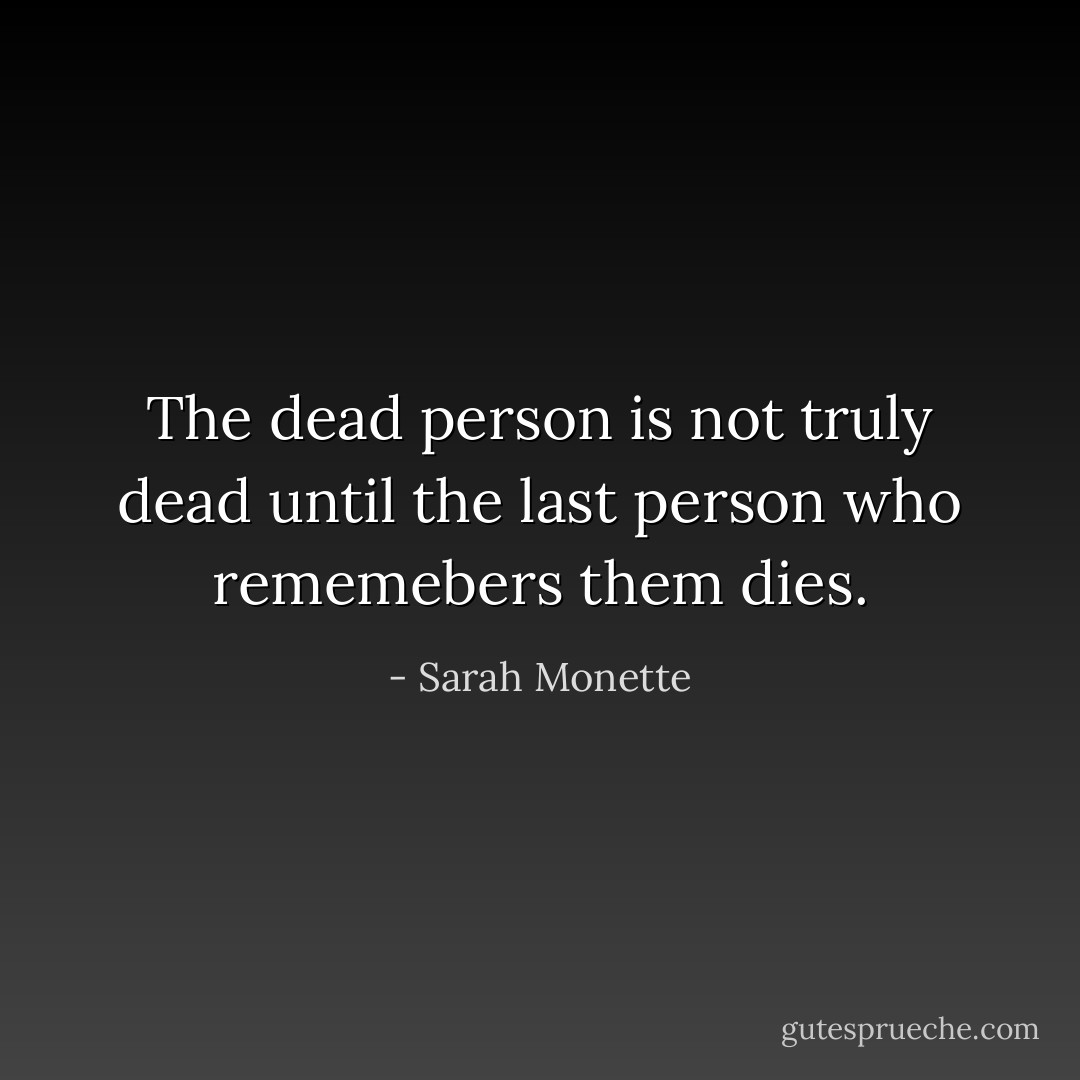 The dead person is not truly dead until the last person who rememebers them dies. - Sarah Monette