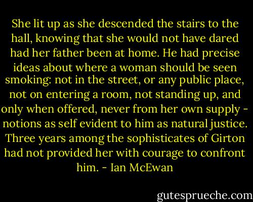 She lit up as she descended the stairs to the hall, knowing that she would not have dared had her father been at home. He had precise ideas about where a woman should be seen smoking: not in the street, or any public place, not on entering a room, not standing up, and only when offered, never from her own supply - notions as self evident to him as natural justice. Three years among the sophisticates of Girton had not provided her with courage to confront him. - Ian McEwan